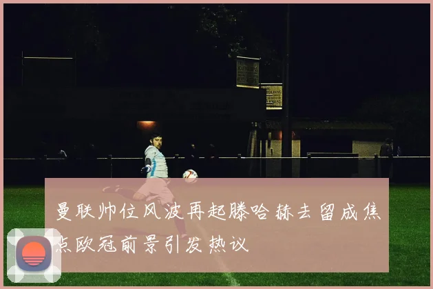 曼联帅位风波再起滕哈赫去留成焦点欧冠前景引发热议