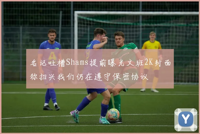名记吐槽Shams提前曝光文班2K封面称扫兴我们仍在遵守保密协议