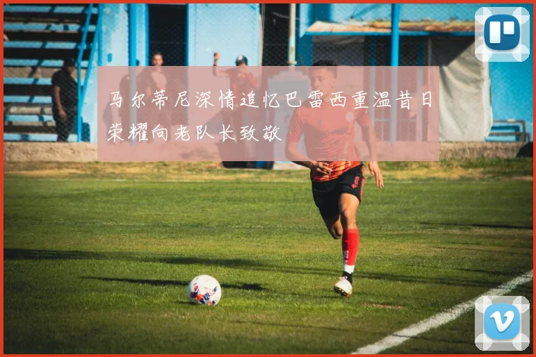 马尔蒂尼深情追忆巴雷西重温昔日荣耀向老队长致敬