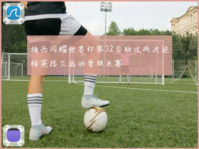 梅西闪耀世界杯第32日助攻两次逆转英格兰成功晋级决赛