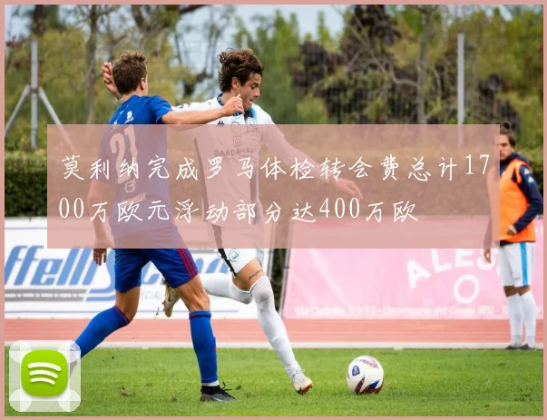 莫利纳完成罗马体检转会费总计1700万欧元浮动部分达400万欧