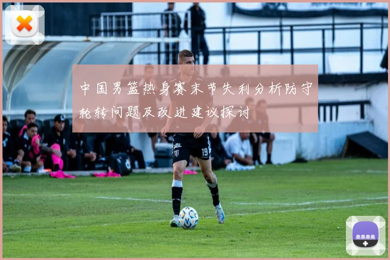 中国男篮热身赛末节失利分析防守轮转问题及改进建议探讨
